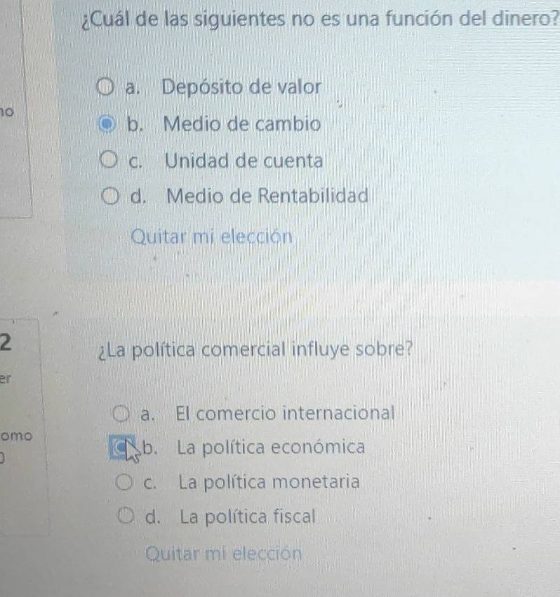 ¿Cuál de las siguientes no es una función del dinero?
a. Depósito de valor
10
b. Medio de cambio
c. Unidad de cuenta
d. Medio de Rentabilidad
Quitar mi elección
2
¿La política comercial influye sobre?
er
a. El comercio internacional
omo
b. La política económica
c. La política monetaria
d. La política fiscal
Quitar mi elección