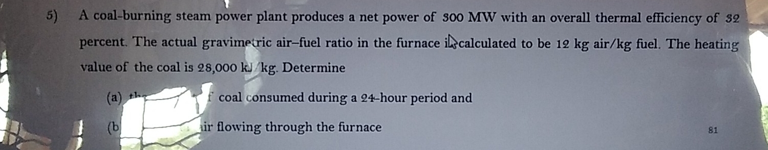 A coal-burning steam power plant produces a net power of 300 MW with an overall thermal efficiency of 32
percent. The actual gravimetric air-fuel ratio in the furnace i calculated to be 12 kg air/kg fuel. The heating 
value of the coal is 28,000 kJ/kg. Determine 
(a) th 
f coal consumed during a 24-hour period and 
(b hir flowing through the furnace 81