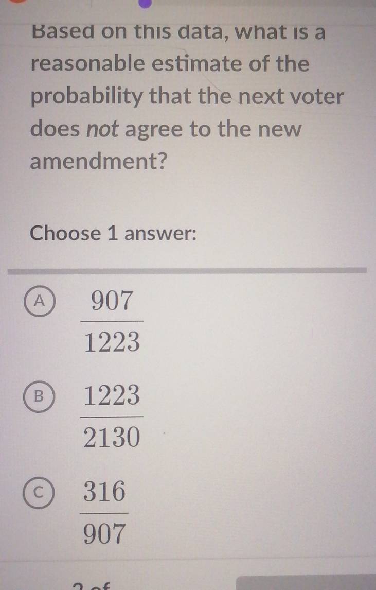 Based on this data, what is a
reasonable estimate of the
probability that the next voter
does not agree to the new
amendment?
Choose 1 answer:
A  907/1223 
B  1223/2130 
C  316/907 