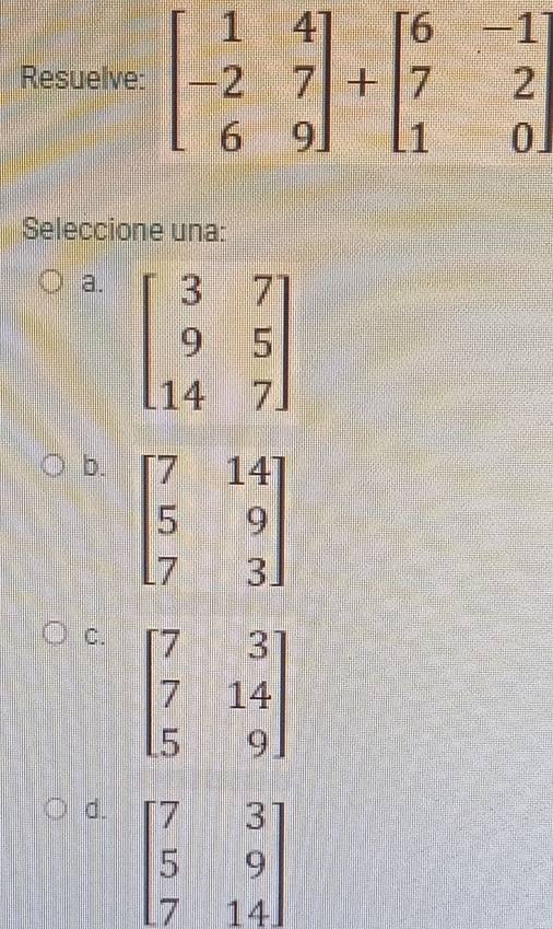 Resuelve: beginbmatrix 1&4 -2&7 6&9endbmatrix +beginbmatrix 6&-1 7&2 1&0endbmatrix
Seleccione una:
a.
b. beginbmatrix 7&14 5&9 7&3endbmatrix
C. beginbmatrix 7&3 7&14 5&9endbmatrix
d. beginbmatrix 7&3 5&9 7&14endbmatrix