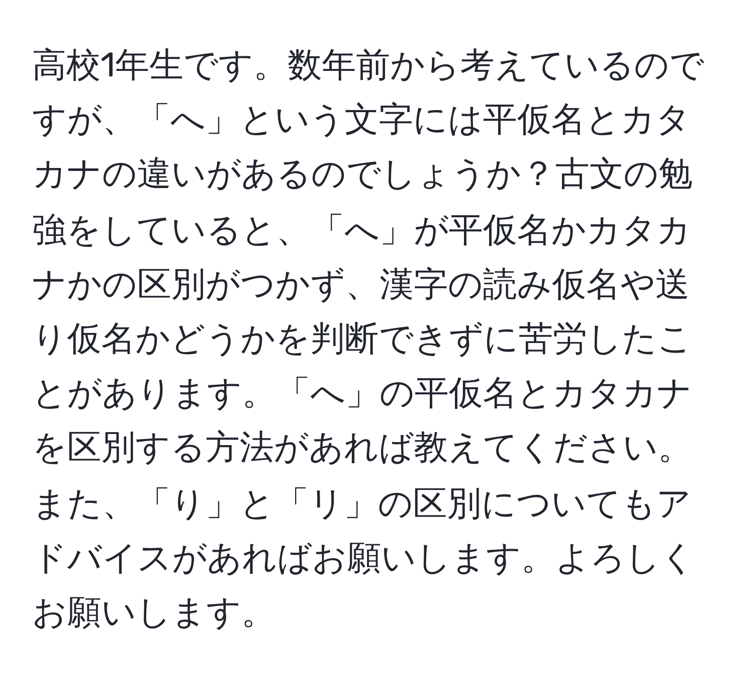 高校1年生です。数年前から考えているのですが、「へ」という文字には平仮名とカタカナの違いがあるのでしょうか？古文の勉強をしていると、「へ」が平仮名かカタカナかの区別がつかず、漢字の読み仮名や送り仮名かどうかを判断できずに苦労したことがあります。「へ」の平仮名とカタカナを区別する方法があれば教えてください。また、「り」と「リ」の区別についてもアドバイスがあればお願いします。よろしくお願いします。