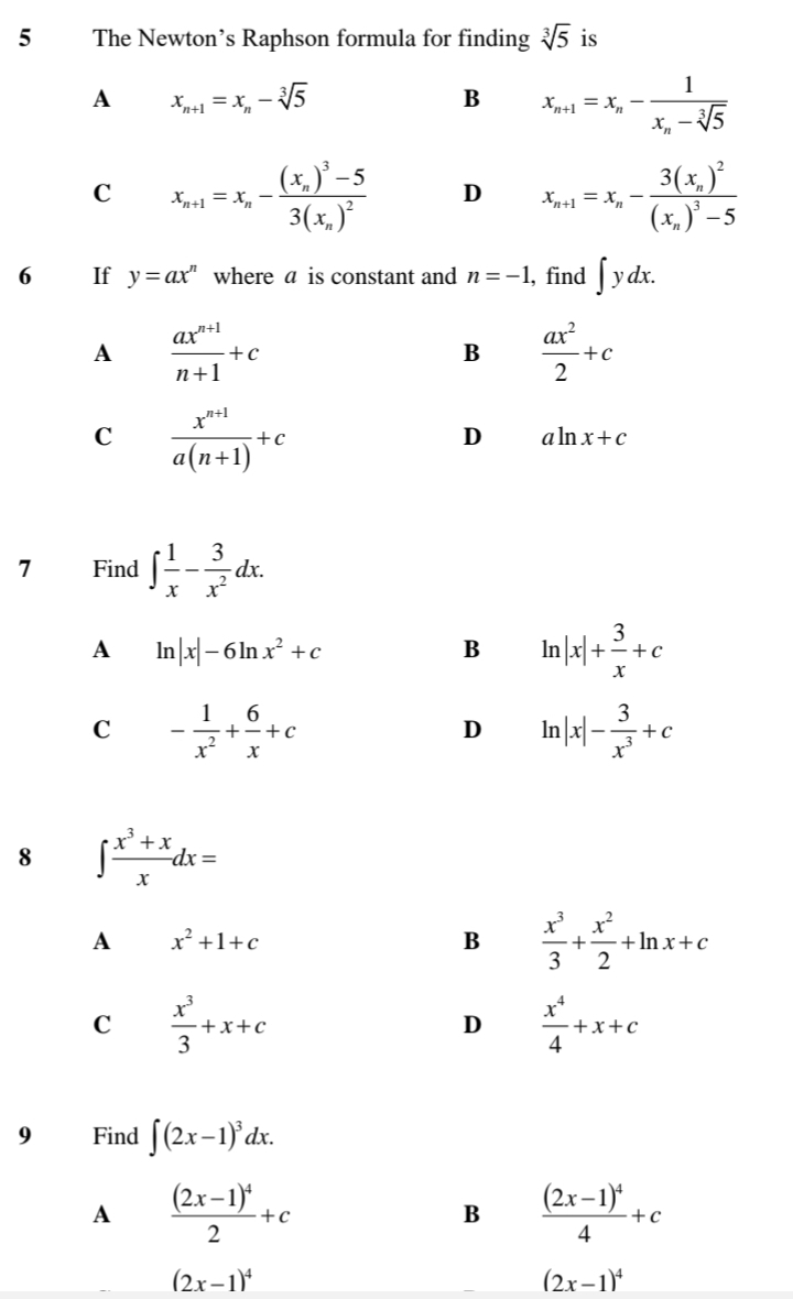 The Newton’s Raphson formula for finding sqrt[3](5) is
A x_n+1=x_n-sqrt[3](5)
B x_n+1=x_n-frac 1x_n-sqrt[3](5)
C x_n+1=x_n-frac (x_n)^3-53(x_n)^2 D x_n+1=x_n-frac 3(x_n)^2(x_n)^3-5
6 If y=ax^n where a is constant and n=-1 , find ∈t ydx.
A  (ax^(n+1))/n+1 +c
B  ax^2/2 +c
C  (x^(n+1))/a(n+1) +c
D aln x+c
7 Find ∈t  1/x - 3/x^2 dx.
A ln |x|-6ln x^2+c
B ln |x|+ 3/x +c
C - 1/x^2 + 6/x +c
D ln |x|- 3/x^3 +c
8 ∈t  (x^3+x)/x dx=
A x^2+1+c
B  x^3/3 + x^2/2 +ln x+c
C  x^3/3 +x+c
D  x^4/4 +x+c
9 Find ∈t (2x-1)^3dx.
A frac (2x-1)^42+c
B frac (2x-1)^44+c
(2x-1)^4
(2x-1)^4