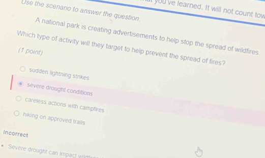 ut you've learned. It will not count tow
Use the scenario to answer the question.
A national park is creating advertisements to help stop the spread of wildfires
Which type of activity will they target to help prevent the spread of fires?
(1 point)
sudden lightning strikes
severe drought conditions
careless actions with campfires
hiking on approved trails
Incorrect
Severe drought can impact wirfi