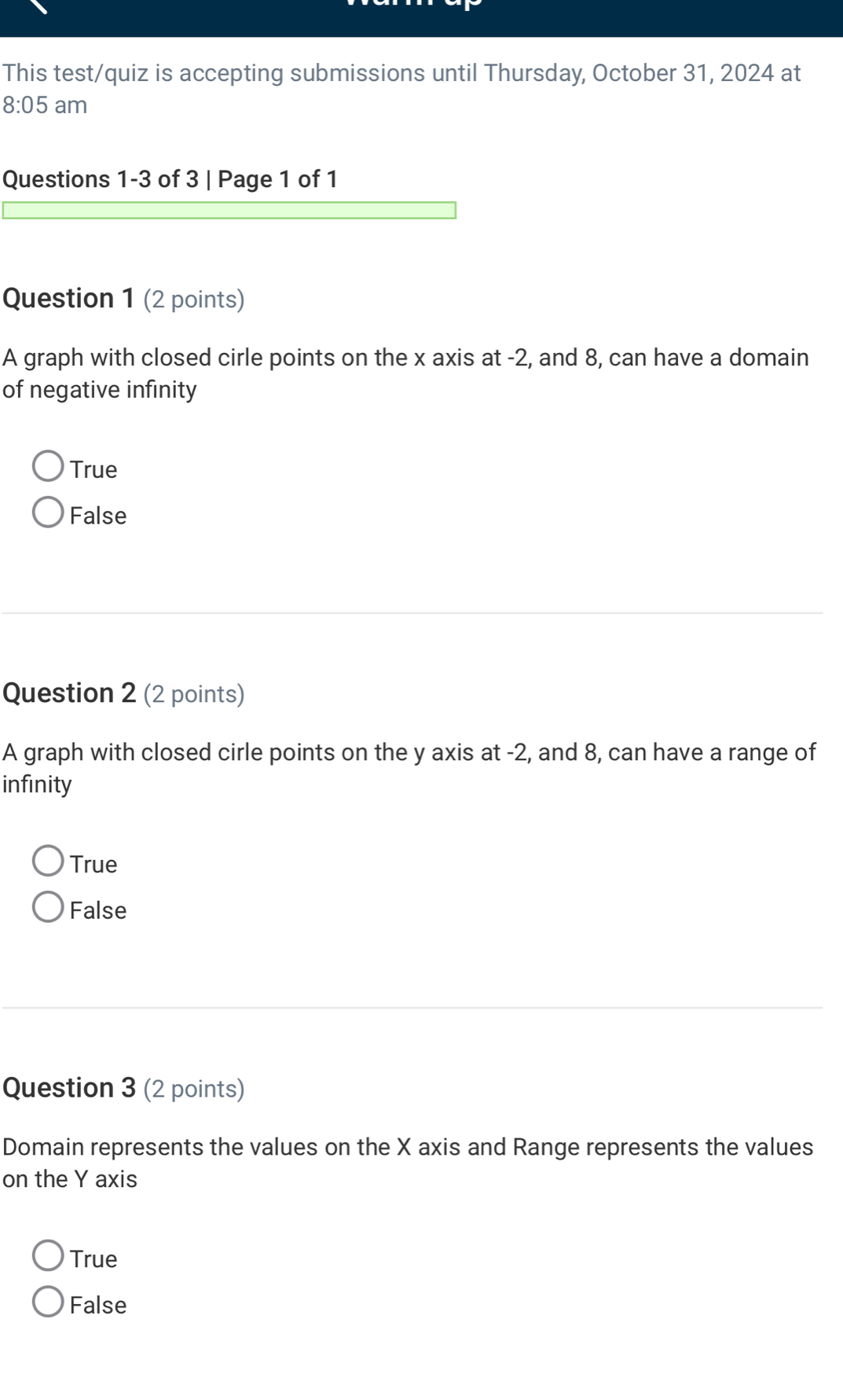 This test/quiz is accepting submissions until Thursday, October 31, 2024 at
8:05 am
Questions 1-3 of 3 | Page 1 of 1
Question 1 (2 points)
A graph with closed cirle points on the x axis at -2, and 8, can have a domain
of negative infinity
True
False
Question 2 (2 points)
A graph with closed cirle points on the y axis at -2, and 8, can have a range of
infinity
True
False
Question 3 (2 points)
Domain represents the values on the X axis and Range represents the values
on the Y axis
True
False