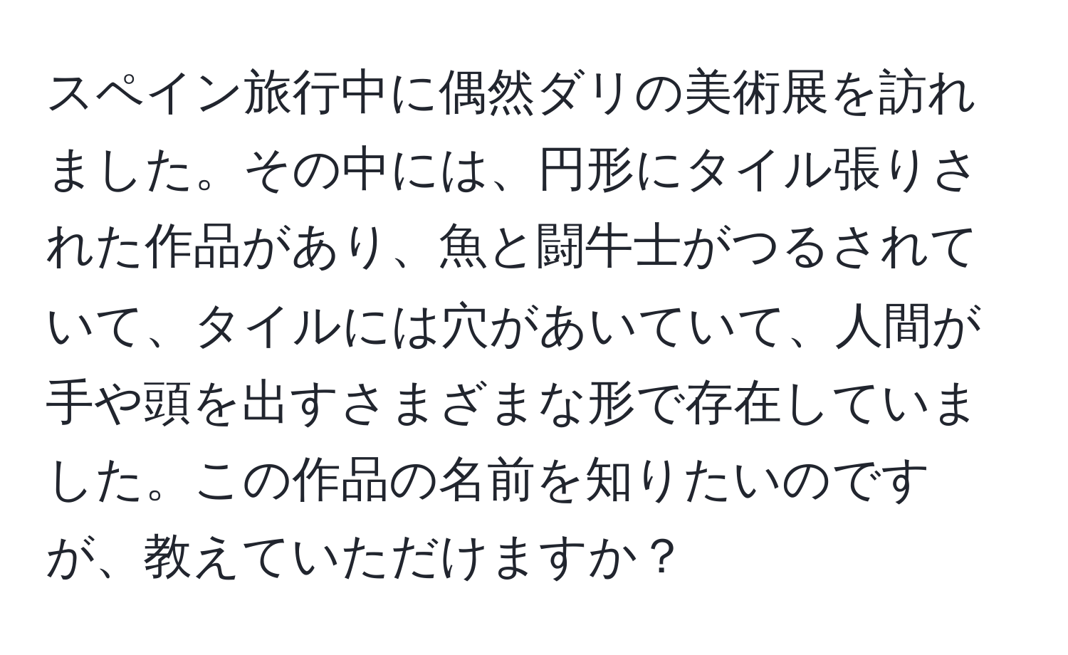 スペイン旅行中に偶然ダリの美術展を訪れました。その中には、円形にタイル張りされた作品があり、魚と闘牛士がつるされていて、タイルには穴があいていて、人間が手や頭を出すさまざまな形で存在していました。この作品の名前を知りたいのですが、教えていただけますか？