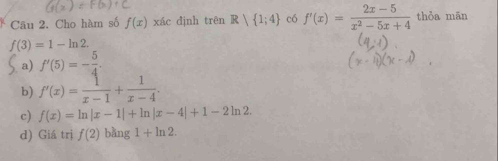 Cho hàm số f(x) xác định trên R| 1;4 có f'(x)= (2x-5)/x^2-5x+4  thỏa mãn
f(3)=1-ln 2.
a) f'(5)=- 5/4 .
b) f'(x)= 1/x-1 + 1/x-4 .
c) f(x)=ln |x-1|+ln |x-4|+1-2ln 2.
d) Giá trị f(2) bằng 1+ln 2.