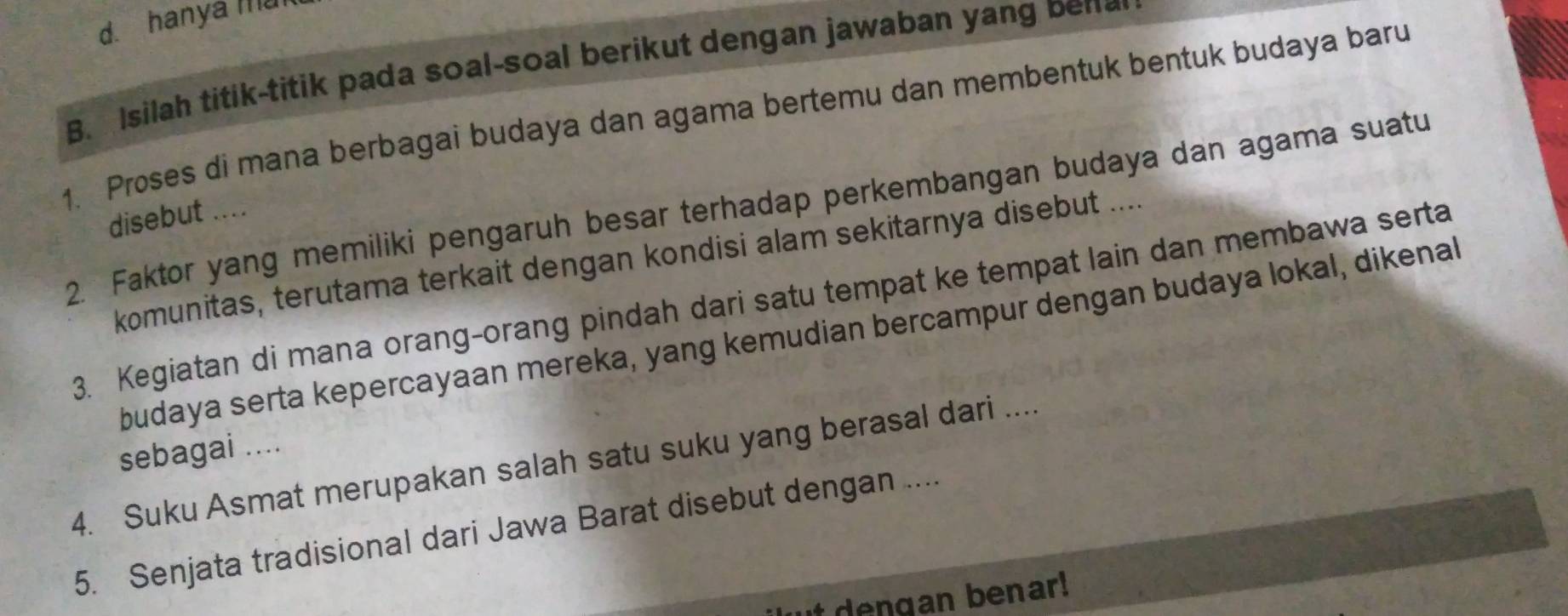 hanya man 
B. Isilah titik-titik pada soal-soal berikut dengan jawaban yang bene 
1. Proses di mana berbagai budaya dan agama bertemu dan membentuk bentuk budaya baru 
2. Faktor yang memiliki pengaruh besar terhadap perkembangan budaya dan agama suatu 
disebut .... 
komunitas, terutama terkait dengan kondisi alam sekitarnya disebut .... 
3. Kegiatan di mana orang-orang pindah dari satu tempat ke tempat lain dan membawa serta 
budaya serta kepercayaan mereka, yang kemudian bercampur dengan budaya lokal, dikenal 
sebagai .... 
4. Suku Asmat merupakan salah satu suku yang berasal dari .... 
5. Senjata tradisional dari Jawa Barat disebut dengan .... 
den gan benar!