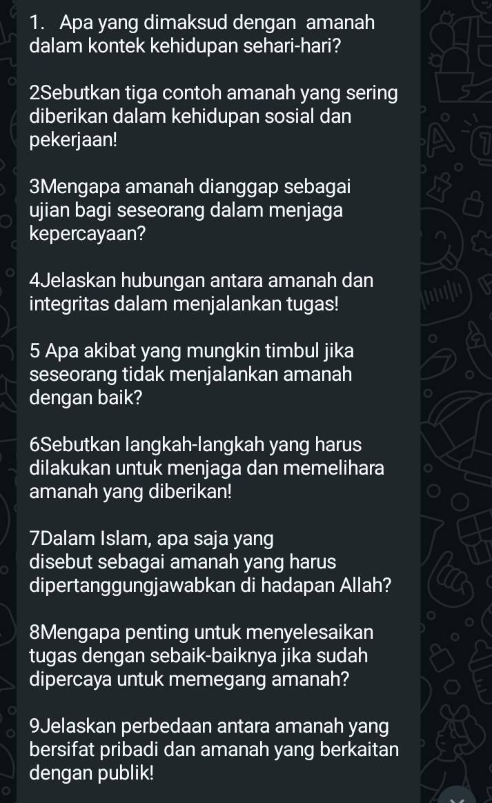 Apa yang dimaksud dengan amanah 
dalam kontek kehidupan sehari-hari? 
2Sebutkan tiga contoh amanah yang sering 
diberikan dalam kehidupan sosial dan 
pekerjaan! 
3Mengapa amanah dianggap sebagai 
ujian bagi seseorang dalam menjaga 
kepercayaan? 
4Jelaskan hubungan antara amanah dan 
integritas dalam menjalankan tugas! 
'''|'' 
5 Apa akibat yang mungkin timbul jika 
seseorang tidak menjalankan amanah 
dengan baik? 
6Sebutkan langkah-langkah yang harus 
dilakukan untuk menjaga dan memelihara 
amanah yang diberikan! 
7Dalam Islam, apa saja yang 
disebut sebagai amanah yang harus 
dipertanggungjawabkan di hadapan Allah? 
8Mengapa penting untuk menyelesaikan 
tugas dengan sebaik-baiknya jika sudah 
dipercaya untuk memegang amanah? 
9Jelaskan perbedaan antara amanah yang 
bersifat pribadi dan amanah yang berkaitan 
dengan publik!