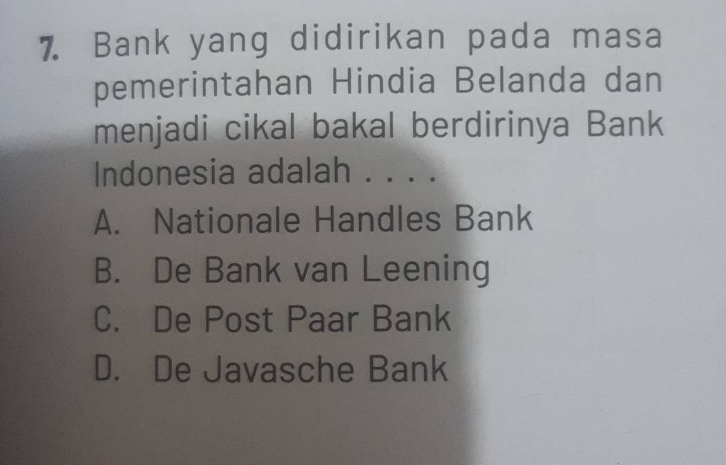 Bank yang didirikan pada masa
pemerintahan Hindia Belanda dan
menjadi cikal bakal berdirinya Bank
Indonesia adalah . . . .
A. Nationale Handles Bank
B. De Bank van Leening
C. De Post Paar Bank
D. De Javasche Bank