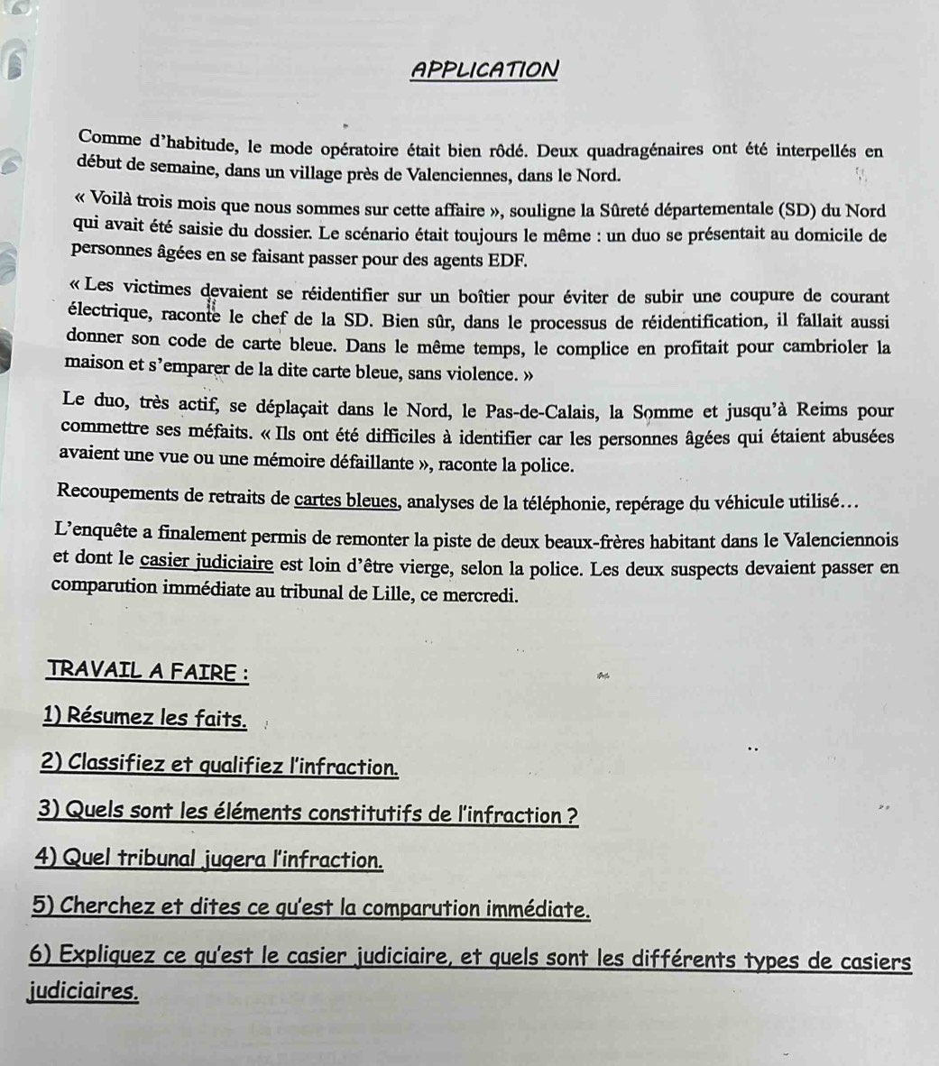 APPLICATION
Comme d'habitude, le mode opératoire était bien rôdé. Deux quadragénaires ont été interpellés en
début de semaine, dans un village près de Valenciennes, dans le Nord.
« Voilà trois mois que nous sommes sur cette affaire », souligne la Sûreté départementale (SD) du Nord
qui avait été saisie du dossier. Le scénario était toujours le même : un duo se présentait au domicile de
personnes âgées en se faisant passer pour des agents EDF.
« Les victimes devaient se réidentifier sur un boîtier pour éviter de subir une coupure de courant
électrique, raconte le chef de la SD. Bien sûr, dans le processus de réidentification, il fallait aussi
donner son code de carte bleue. Dans le même temps, le complice en profitait pour cambrioler la
maison et s’emparer de la dite carte bleue, sans violence. »
Le duo, très actif, se déplaçait dans le Nord, le Pas-de-Calais, la Somme et jusqu'à Reims pour
commettre ses méfaits. « Ils ont été difficiles à identifier car les personnes âgées qui étaient abusées
avaient une vue ou une mémoire défaillante », raconte la police.
Recoupements de retraits de cartes bleues, analyses de la téléphonie, repérage du véhicule utilisé...
L’enquête a finalement permis de remonter la piste de deux beaux-frères habitant dans le Valenciennois
et dont le casier judiciaire est loin d’être vierge, selon la police. Les deux suspects devaient passer en
comparution immédiate au tribunal de Lille, ce mercredi.
TRAVAIL A FAIRE :
1) Résumez les faits.
2) Classifiez et qualifiez l'infraction.
3) Quels sont les éléments constitutifs de l'infraction ?
4) Quel tribunal jugera l'infraction.
5) Cherchez et dites ce qu'est la comparution immédiate.
6) Expliquez ce qu'est le casier judiciaire, et quels sont les différents types de casiers
judiciaires.