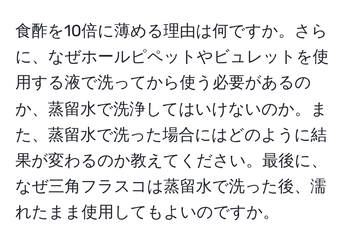 食酢を10倍に薄める理由は何ですか。さらに、なぜホールピペットやビュレットを使用する液で洗ってから使う必要があるのか、蒸留水で洗浄してはいけないのか。また、蒸留水で洗った場合にはどのように結果が変わるのか教えてください。最後に、なぜ三角フラスコは蒸留水で洗った後、濡れたまま使用してもよいのですか。