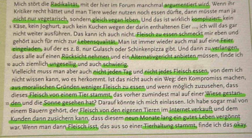 Mich stört die Radikalität, mit der hier im Forum manchmal argumentiert wird. Wenn ihr
Kritiker recht hättet und man Tiere weder nutzen noch essen dürfte, dann müsste man ja
nicht nur vegetarisch, sondern gleich vegan leben. Und das ist wirklich kompliziert; kein
s Käse, kein Joghurt, auch kein Kuchen wegen der darin enthaltenen Eier ..., ich will das gar
nicht weiter ausführen. Das kann ich auch nicht. Fleisch zu essen schmeckt mir eben und
gehört auch für mich zur Lebensqualität. Man ist immer wieder auch mal auf eine Feier
eingeladen, auf der es z. B. nur Gulasch oder Schinkenpizza gibt. Und dann zu verlangen,
dass alle auf einen Rücksicht nehmen und ein Alternativgericht anbieten müssen, finde ich
auch ziemlich ungesellig und auch schwierig.
Vielleicht muss man aber auch nicht jeden Tag und nicht jedes Fleisch essen, von dem ich
nicht wissen kann, wo es herkommt. Ist das nicht auch ein Weg: den Kompromiss machen,
aus moralischen Gründen weniger Fleisch zu essen und wenn möglich zuzusehen, dass
dieses Fleisch von einem Tier stammt, das vorher zumindest mal auf einer Wiese gestan-
s den und die Sonne gesehen hat? Darauf könnte ich mich einlassen. Ich habe sogar mal von
einem Bauern gehört, der Fleisch von den eigenen Tieren im Internet verkauft und dem
Kunden dann zusichern kann, dass diesem neun Monate lang ein gutes Leben vergönnt
war. Wenn man dann Fleisch isst, das aus so einer Tierhaltung stammt, finde ich das okay.