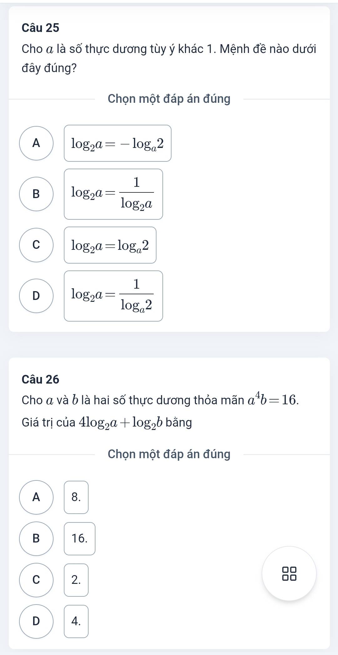 Cho a là số thực dương tùy ý khác 1. Mệnh đề nào dưới
đây đúng?
Chọn một đáp án đúng
A log _2a=-log _a2
B log _2a=frac 1log _2a
C log _2a=log _a2
D log _2a=frac 1log _a2
Câu 26
Cho á và b là hai số thực dương thỏa mãn a^4b=16. 
Giá trị của 4log _2a+log _2b ban q
Chọn một đáp án đúng
A 8.
B 16.
C 2.
D 4.