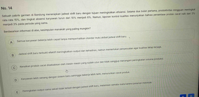 No. 14
Sebuah pabrik garmen di Bandung menerapkan jadwal shift baru dengan tujuan meningkatkan efisiensi. Selama dua bulan pertama, produktivitas mingguan meningkat
rata-rata 15%, dan tingkat absensi karyawan turun dari 10% menjadi 6%. Namun, laporan kontrol kualitas menunjukkan bahwa persentase produk cacat naik dari 2%
menjadi 3% pada periode yang sama.
Berdasarkan informasi di atas, kesimpulan manakah yang paling mungkin?
A Semua karyawan bekerja lebih cepat tanpa memperhatikan standar mutu akibat jadwal shift baru.
B Jadwal shift baru terbukti efektif meningkatkan output dan kehadiran, namun memeriukan penyesualan agar kualitas tetap terjaga.
C Kenaikan produk cacat disebabkan oleh mesin-mesin yang sudah uzur dan tidak sanggup menangani peningkatan volume produksi.
D Karyawan lebih senang dengan sistem baru sehingga bekerja lebih teliti, menurunkan cacat produk.
E Peningkatan output sama sekali tidak terkait dengan jadwal shift baru, melainkan semata-mata karena pesanan melonjak