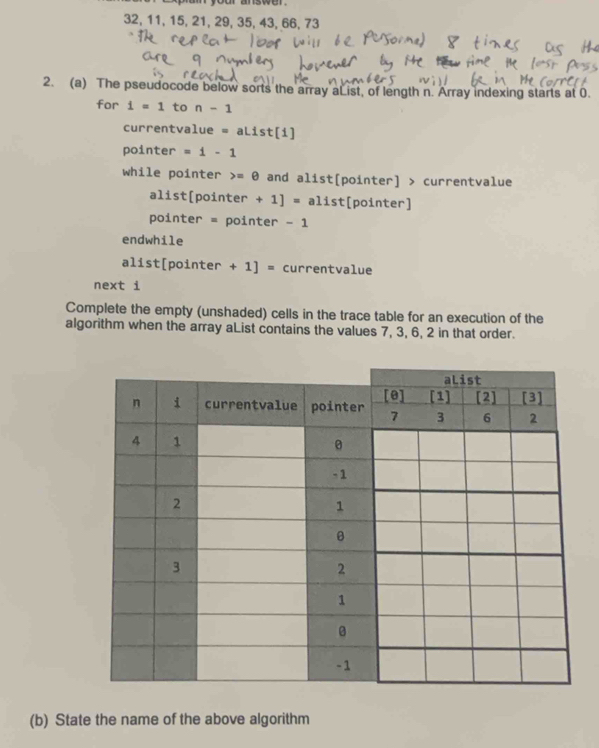 32, 11, 15, 21, 29, 35, 43, 66, 73
2. (a) The pseudocode below sorts the array aList, of length n. Array indexing starts at 0. 
for i=1 to n-1
currentva 1ue=aList[1]
pointer =i-1
while pointer =θ and alist[pointer] > currentvalue 
alist[pointer +1]=alis t[pointer] 
pointer = pointer -1
endwhile 
alist[pointer +1]= currentvalue 
next i 
Complete the empty (unshaded) cells in the trace table for an execution of the 
algorithm when the array aList contains the values 7, 3, 6, 2 in that order. 
(b) State the name of the above algorithm