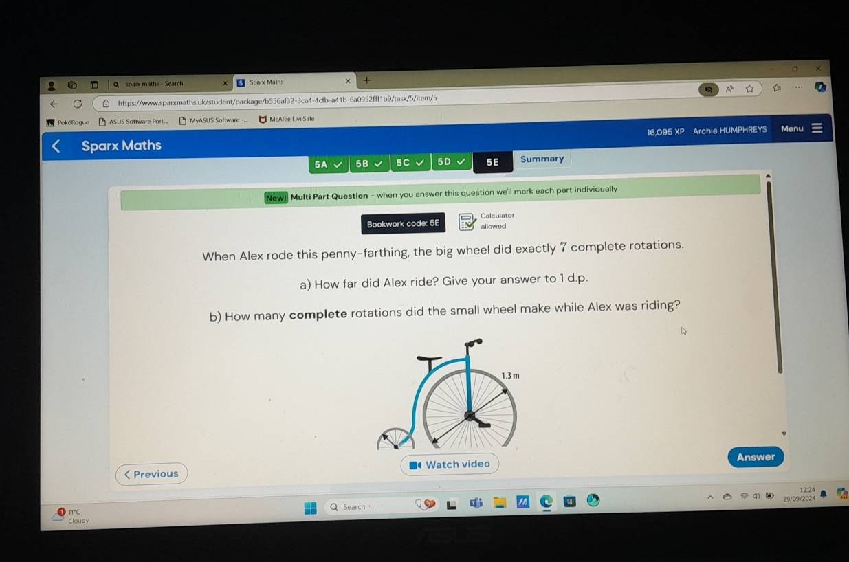 sparx maths - Search Sparx Maths × 
https://www.sparxmaths.uk/student/package/b556af32-3ca4-4cfb-a41b-6a0952fff1b9/task/5/iter/5 
Poké Rogue ASUS Software Por MyASUS Software -.. McAfee LiveSafe 
16,095 XP Archie HUMPHREYS Menu 
Sparx Maths 
5A 5B 5C 5D 5E Summary 
New! Multi Part Question - when you answer this question we'll mark each part individually 
Calculator 
Bookwork code: 5E allowed 
When Alex rode this penny-farthing, the big wheel did exactly 7 complete rotations. 
a) How far did Alex ride? Give your answer to 1 d.p. 
b) How many complete rotations did the small wheel make while Alex was riding? 
Answer