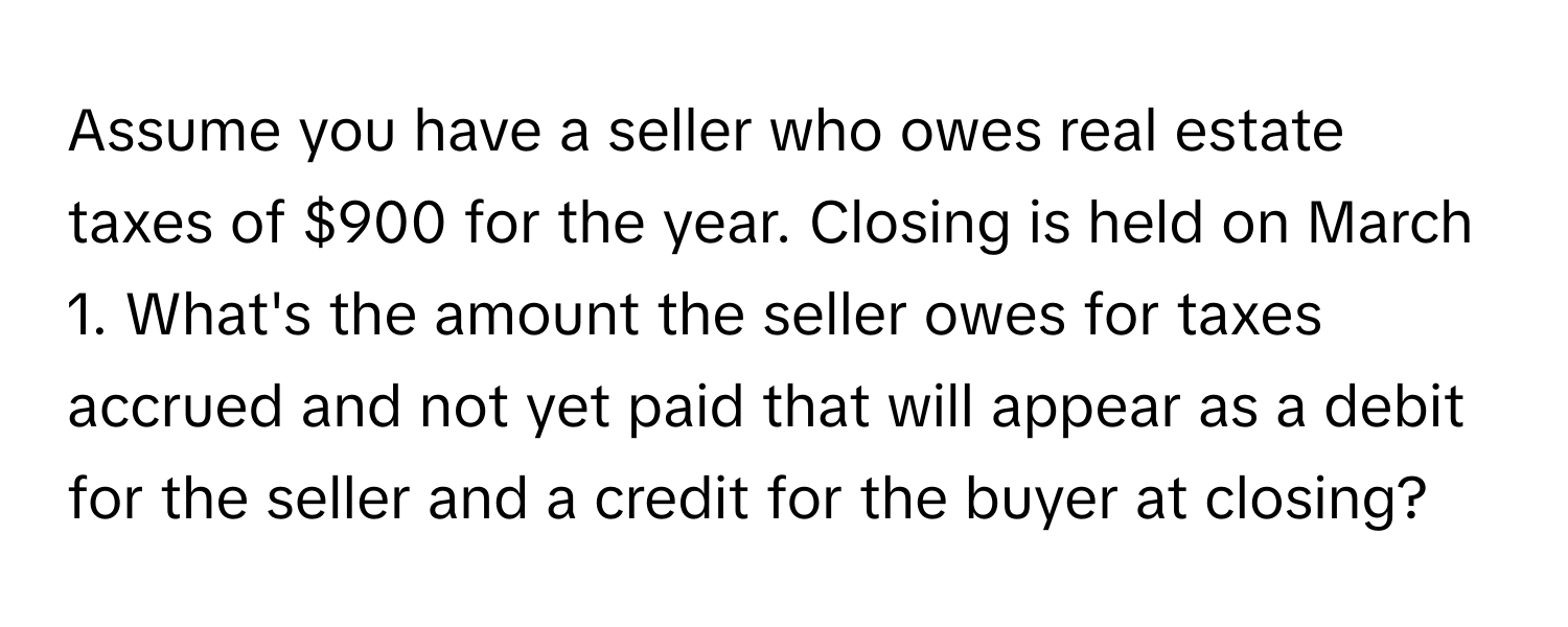 Assume you have a seller who owes real estate taxes of $900 for the year. Closing is held on March 1. What's the amount the seller owes for taxes accrued and not yet paid that will appear as a debit for the seller and a credit for the buyer at closing?