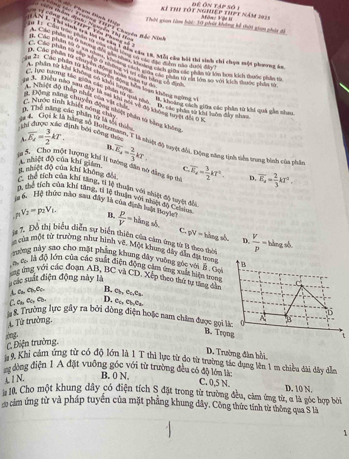 để ôn tập số 1
kỉ thi tốt nghiệp thpt năm 2025
1 đề: Phạm Đình Hiệt
Môn: Vật l
, viên thâm định: Nguyễn Thị Ho
tông tác: Trường THPT Chuyên Bắc Nin
Thời gian làm bài: 50 phút không kể thời gian phát đễ
n Vị công tác:THPT Yên Phong số
HAN I. Thí sinh trả lời từ cầu 1 đến câu 18. Mỗi câu hỏi thí sinh chỉ chọn một phương án
âu 1: Cầu trúc phần từ của chất lộng có các đặc điểm nào dưới đây
A. Các phần tử ở tương đổi gần nhau, khoảng cách giữa các phân tử lớn hơn kích thước phần từ
B. Các phần tử ở xa nhau, khoảng cách giữa các phận từ rất lớn so với kích thước phân từ
C. Các phân tử sắp xếp ở những vị trí cân bằng cổ định
D, Các phần từ chuyển động hoàn toàn tự de
A. phân tử khí không có khổi lượng
Mu 2: Các phân tử khí chuyển động hỗn loạn không ngừng v B. khoảng cách giữa các phân tử khí quá gần nhau.
C. lực tương tác giữa các phần tử quá nhỏ. D. các phân tử khí luôn đầy nhat
A. Nhiệt độ thấp nhất của vật chất
ầu 3. Điều nào sau đây là sai khi nói về độ không tuyệt đối 0 1
C. Nước tinh khiết nóng chảy
B. Động năng chuyển động nhiệt phân tử bằng không
D. Thể năng các phân tử là tối thiểu
khí được xác định bởi công thức
A overline E_d= 3/2 kT.
u 4. Gọi k là hằng số Boltzmann, T là nhiệt độ tuyệt đối. Động năng tịnh tiến trung bình của phâ
B
A nhiệt độ của khí giảm.overline E_d= 2/3 kT.
à 5. Cho một lượng khí lí tưởng dân nở đẳng áp thì.overline E_d= 3/2 kT^2. overline E_d= 2/3 kT^2.
c
B. nhiệt độ của khí không đổi
D.
C. thể tích của khí tăng, tỉ lệ thuận với nhiệt độ tuyệt đối
D. thể tích của khí tăng, tỉ lệ thuận với nhiệt độ Celsius
iu 6. Hệ thức nào sau đây là của định luật Boyle?
, p1 V_2=p_2V_1.
B.  p/V = hhat angshat b C. pV= * hằng số.  V/p =hingsdelta .
ậu 7. Đồ thị biểu diễn sự biến thiên của cảm ứng từ B theo thời
D.
m của một từ trường như hình vẽ. Một khung dây dẫn đặt trong
thường này sao cho mặt phẳng khung dây vuông góc với vector B. Gọi
à cà là độ lớn của các suất điện động cảm ứng xuất hiện trong 
ung ứng với các đoạn AB, BC và CD. Xếp theo thứ tự tăng dẫn
u các suất điện động này là
A. Ca,Cb,Cc.
B. e_b,e_c,e_a.
C.ea, ec, eb. D. ec, eb,ea.
a 8. Trường lực gây ra bởi dòng điện hoặc nam châm được gọi 
A. Từ trường.
B. Trọ
òng. 
C. Điện trường.
D. Trường đản hồi.
9. Khi cảm ứng từ có độ lớn là 1 T thì lực từ do từ trường tác dụng lên 1 m chiều dài dây dẫn
ng dòng điện 1 A đặt vuông góc với từ trường đều có độ lớn là:
A. 1 N.
B. 0 N. C. 0,5 N. D. 10 N.
10. Cho một khung dây có điện tích S đặt trong từ trường đều, cảm ứng từ, α là góc hợp bởi
0 cảm ứng từ và pháp tuyến của mặt phẳng khung dây. Công thức tính từ thông qua S là
1