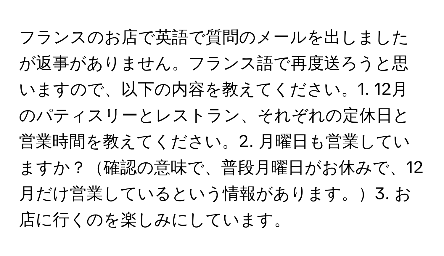 フランスのお店で英語で質問のメールを出しましたが返事がありません。フランス語で再度送ろうと思いますので、以下の内容を教えてください。1. 12月のパティスリーとレストラン、それぞれの定休日と営業時間を教えてください。2. 月曜日も営業していますか？確認の意味で、普段月曜日がお休みで、12月だけ営業しているという情報があります。3. お店に行くのを楽しみにしています。