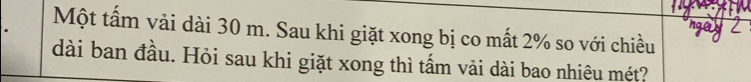 Một tấm vải dài 30 m. Sau khi giặt xong bị co mất 2% so với chiều 
dài ban đầu. Hỏi sau khi giặt xong thì tấm vải dài bao nhiêu mét?