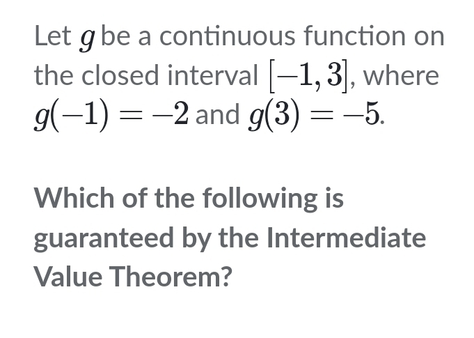 Let gbe a continuous function on 
the closed interval [-1,3] , where
g(-1)=-2 and g(3)=-5. 
Which of the following is 
guaranteed by the Intermediate 
Value Theorem?