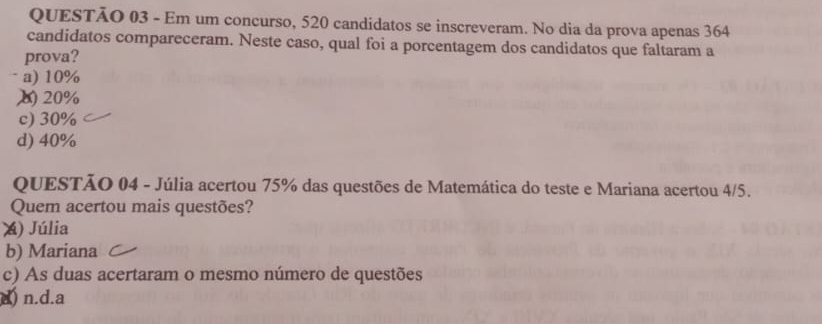 Em um concurso, 520 candidatos se inscreveram. No dia da prova apenas 364
candidatos compareceram. Neste caso, qual foi a porcentagem dos candidatos que faltaram a
prova?
a) 10%
20%
c) 30%
d) 40%
QUESTÃO 04 - Júlia acertou 75% das questões de Matemática do teste e Mariana acertou 4/5.
Quem acertou mais questões?
) Júlia
b) Mariana
c) As duas acertaram o mesmo número de questões
d) n.d.a