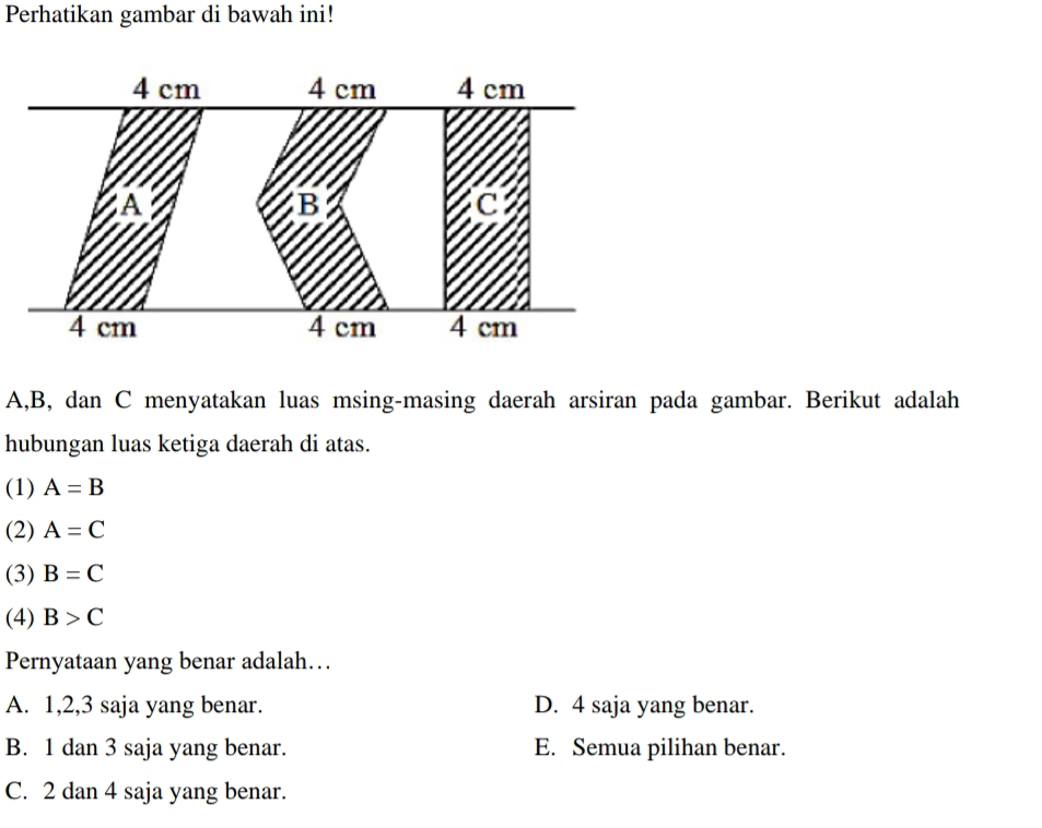 Perhatikan gambar di bawah ini!
A, B, dan C menyatakan luas msing-masing daerah arsiran pada gambar. Berikut adalah
hubungan luas ketiga daerah di atas.
(1) A=B
(2) A=C
(3) B=C
(4) B>C
Pernyataan yang benar adalah…
A. 1, 2, 3 saja yang benar. D. 4 saja yang benar.
B. 1 dan 3 saja yang benar. E. Semua pilihan benar.
C. 2 dan 4 saja yang benar.