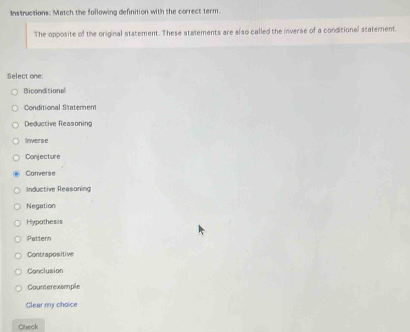 Instructions: Match the following definition with the correct terr.
The opposite of the original statement. These statements are also called the inverse of a conditional statement.
Select one:
Biconditional
Conditional Statement
Deductive Reasoning
Inverse
Conjecture
Converse
Inductive Reasoning
Negation
Hypothesis
Pattern
Contrapositive
Conclusion
Counterexample
Clear my choice
Check