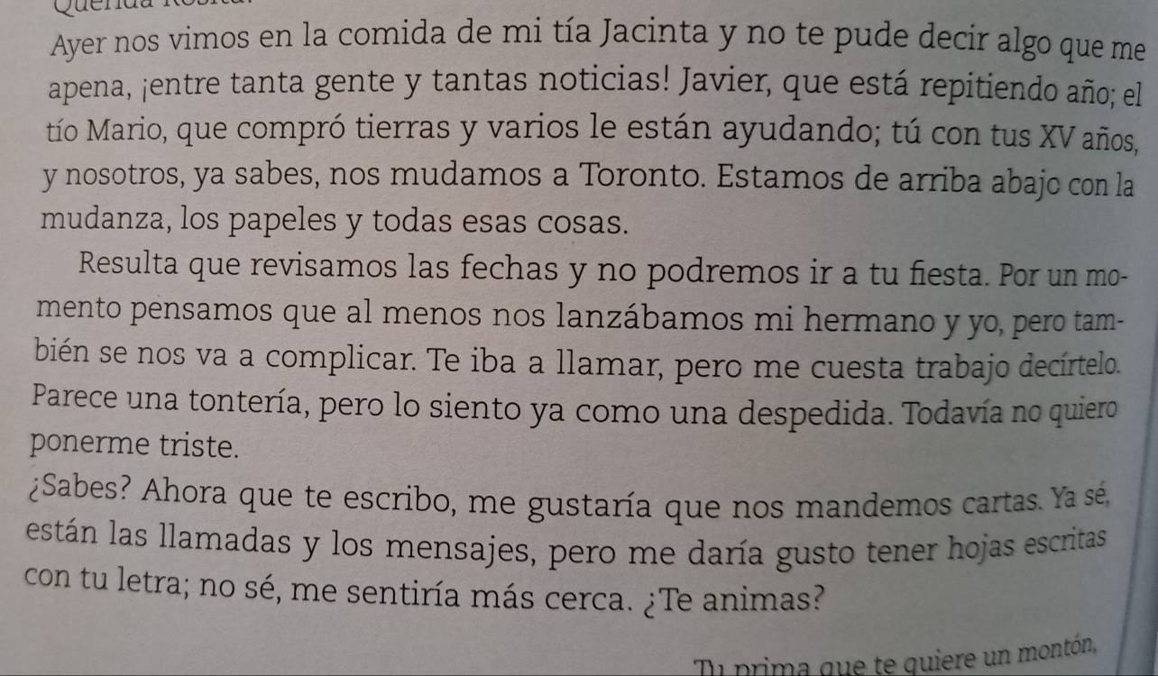 Quenat 
Ayer nos vimos en la comida de mi tía Jacinta y no te pude decir algo que me 
apena, ¡entre tanta gente y tantas noticias! Javier, que está repitiendo año; el 
tío Mario, que compró tierras y varios le están ayudando; tú con tus XV años, 
y nosotros, ya sabes, nos mudamos a Toronto. Estamos de arriba abajo con la 
mudanza, los papeles y todas esas cosas. 
Resulta que revisamos las fechas y no podremos ir a tu fiesta. Por un mo- 
mento pensamos que al menos nos lanzábamos mi hermano y yo, pero tam- 
bién se nos va a complicar. Te iba a llamar, pero me cuesta trabajo decírtelo. 
Parece una tontería, pero lo siento ya como una despedida. Todavía no quiero 
ponerme triste. 
¿Sabes? Ahora que te escribo, me gustaría que nos mandemos cartas. Ya sé, 
están las llamadas y los mensajes, pero me daría gusto tener hojas escritas 
con tu letra; no sé, me sentiría más cerca. ¿Te animas? 
Ti prima que te quiere un montón,