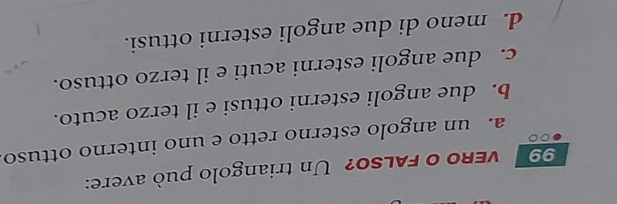 veRo o FALSO? Un triangolo può avere:
a. un angolo esterno retto e uno interno ottuso
b. due angoli esterni ottusi e il terzo acuto.
c. due angoli esterni acuti e il terzo ottuso.
d. meno di due angoli esterni ottusi.