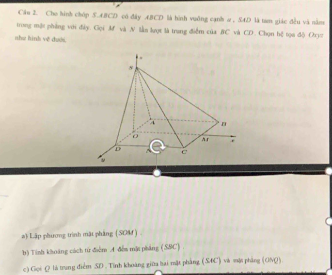 Cầu 2. Cho hình chóp S. ABCD có đây ABCD là hình vuông cạnh α , SAD là tam giác đều và nằm 
trong mật phầng với đây. Gọi M và N lần lượt là trung điểm của BC và CD. Chọn hệ tọa độ Oxyz
như hinh v_C^2 dưới, 
a) Lập phương trình mặt pháng (SOM). 
b) Tính khoảng cách từ điểm A đến mặt phẳng (SBC) . 
c) Gọi Q là trung điểm SD. Tinh khoáng giữa hai mặt phẳng (S4C) và mặt phẳng (ONQ).