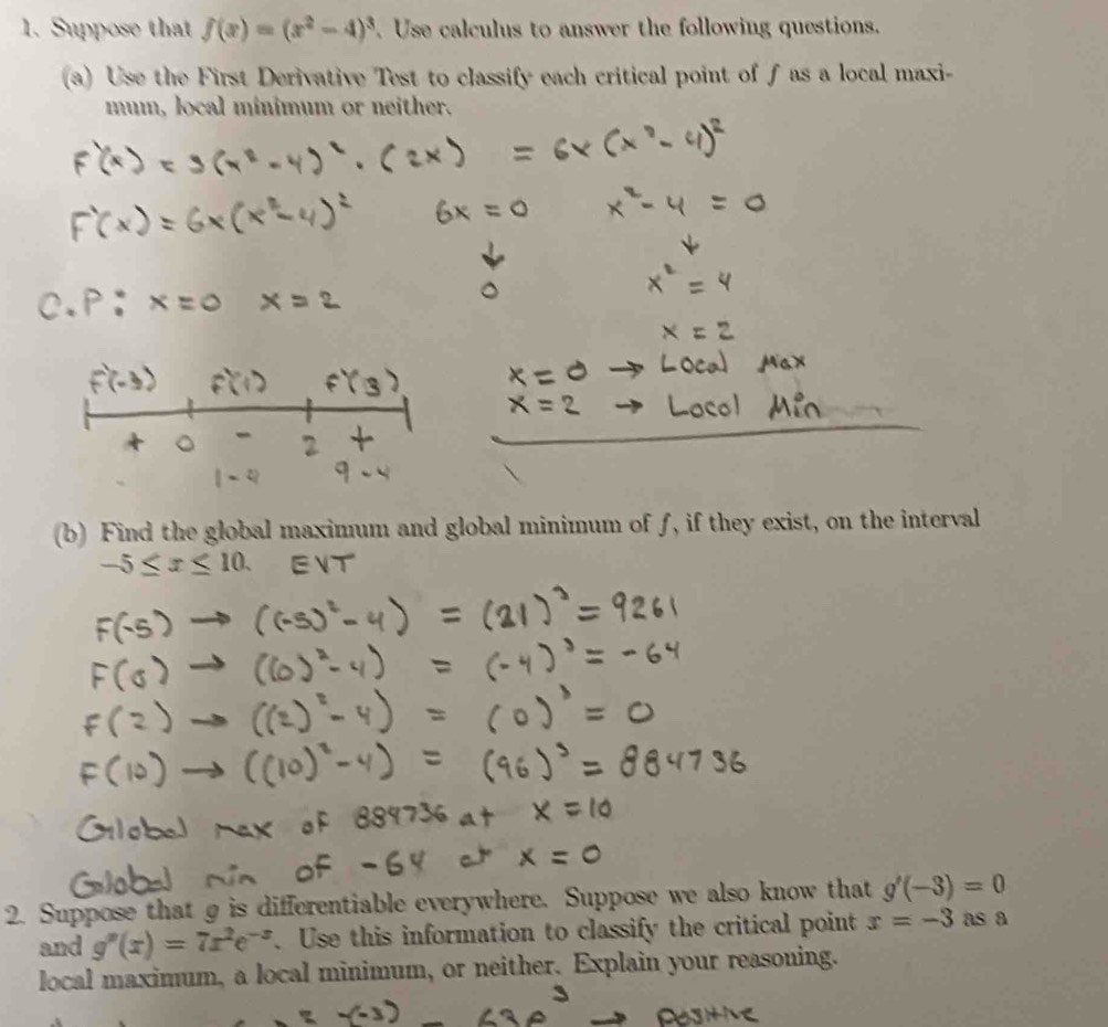 Suppose that f(x)=(x^2-4)^3.Use calculus to answer the following questions. 
(a) Use the First Derivative Test to classify each critical point of f as a local maxi- 
mum, local minimum or neither. 
(b) Find the global maximum and global minimum of f, if they exist, on the interval
x
2. Suppose that g is differentiable everywhere. Suppose we also know that g'(-3)=0
and g''(x)=7x^2e^(-x). Use this information to classify the critical point x=-3 as a 
local maximum, a local minimum, or neither. Explain your reasoning.