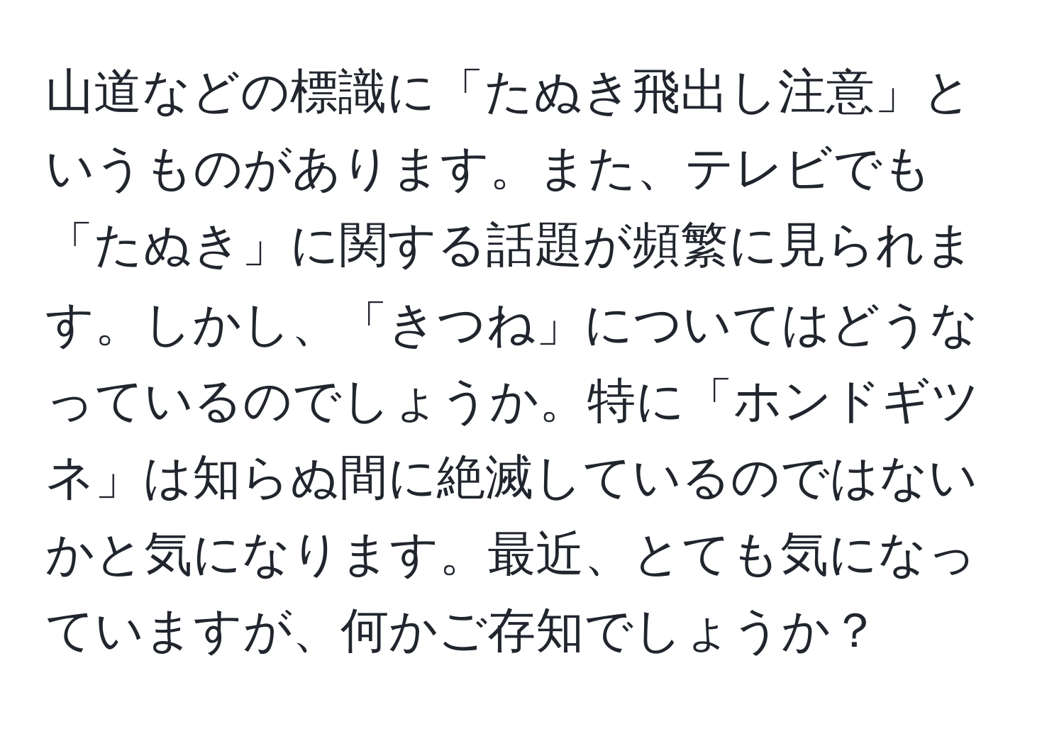 山道などの標識に「たぬき飛出し注意」というものがあります。また、テレビでも「たぬき」に関する話題が頻繁に見られます。しかし、「きつね」についてはどうなっているのでしょうか。特に「ホンドギツネ」は知らぬ間に絶滅しているのではないかと気になります。最近、とても気になっていますが、何かご存知でしょうか？