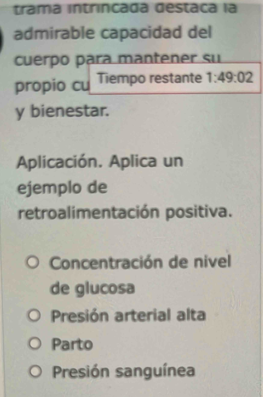 trama intríncada destaca la
admirable capacidad del
cuerpo para mantener su
propio cu Tiempo restante 1:49:02
y bienestar.
Aplicación. Aplica un
ejemplo de
retroalimentación positiva.
Concentración de nivel
de glucosa
Presión arterial alta
Parto
Presión sanguínea