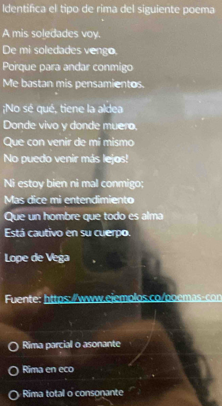 Identifica el tipo de rima del siguiente poema 
A mis soledades voy. 
De mi soledades vengo, 
Porque para andar conmigo 
Me bastan mis pensamientos. 
No sé qué, tiene la aldea 
Donde vivo y donde muero, 
Que con venir de mí mismo 
No puedo venir más lejos! 
Ni estoy bien ni mal conmigo; 
Mas dice mi entendimiento 
Que un hombre que todo es alm 
Está cautivo en su cuerpo. 
Lope de Vega 
Fuente: https://www.ejemplos.co/poemas-con 
Rima parcial o asonante 
Rima en eco 
Rima total o consonante