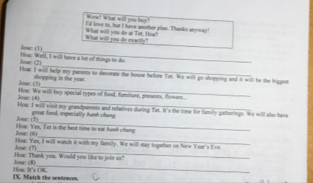 Wow! What will you buy? 
I'd love to, but I have another plan. Thanks anyway! 
What will you do at Tet, Hoa? 
What will you do exactly? 
_ 
Jose: (1) 
_ 
Hoa: Well, I will have a lot of things to do._ 
Jose: (2) 
_ 
How: I will help my parents to decorate the house before Tet. We will go shopping and it will be the biggest 
shopping in the year. 
Jose: (3) 
_ 
Hoa: We will buy special types of food, furniture, presents, flowers.... 
Jose: (4) 
Hoa: I will visit my grandparents and relatives during Tet. It's the time for family gatherings. We will also have 
great food, especially bunh chung. 
_ 
Jose: (5) 
_ 
Hoa: Yes, Tet is the best time to eat bunh chung. 
Jose: (6) 
_ 
Hoa: Yes, I will watch it with my family. We will stay together on New Year's Eve. 
Jose: (7) 
Hoa: Thank you. Would you like to join us? 
_ 
Jose: (8) 
Hoa: It's OK. 
IX. Match the sentences.