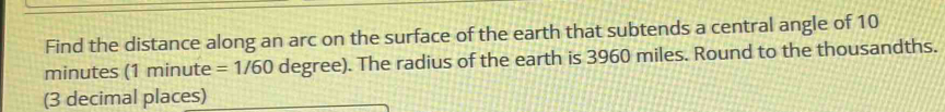 Find the distance along an arc on the surface of the earth that subtends a central angle of 10
minutes (1 minute =1/60 degree). The radius of the earth is 3960 miles. Round to the thousandths. 
(3 decimal places)