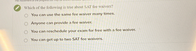 The movement or the progress
Which of the following is true about SAT fee waivers?
You can use the same fee waiver many times.
Anyone can provide a fee waiver.
You can reschedule your exam for free with a fee waiver.
You can get up to two SAT fee waivers.