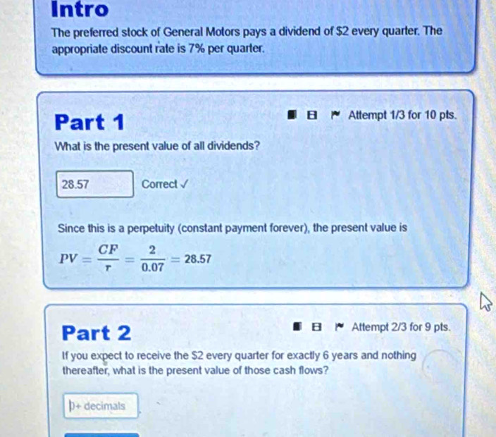 Intro 
The preferred stock of General Motors pays a dividend of $2 every quarter. The 
appropriate discount rate is 7% per quarter. 
Part 1 Attempt 1/3 for 10 pts. 
What is the present value of all dividends? 
28.57 Correct √ 
Since this is a perpetuity (constant payment forever), the present value is
PV= CF/r = 2/0.07 =28.57
Part 2 Attempt 2/3 for 9 pts. 
If you expect to receive the $2 every quarter for exactly 6 years and nothing 
thereafter, what is the present value of those cash flows? 
b+ decimals