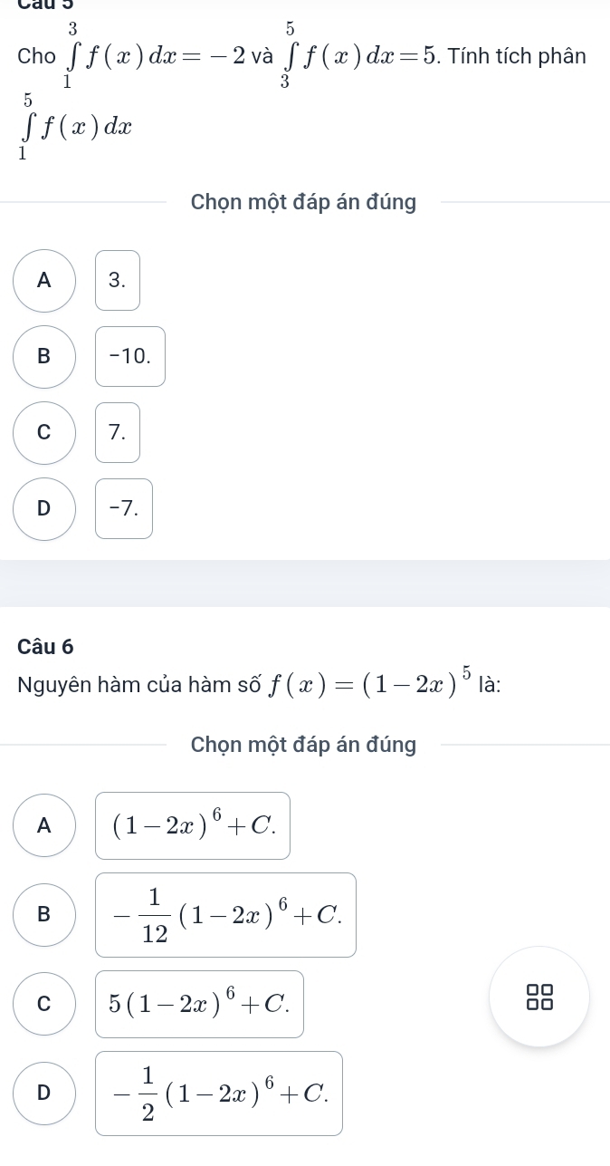 Cau 5
Cho ∈tlimits _1^(3f(x)dx=-2v □ ∈tlimits _3^5f(x)dx=5. Tính tích phân
à
∈tlimits _1^5f(x)dx
Chọn một đáp án đúng
A 3.
B -10.
C 7.
D -7.
Câu 6
Nguyên hàm của hàm số f(x)=(1-2x)^5) là:
Chọn một đáp án đúng
A (1-2x)^6+C.
B - 1/12 (1-2x)^6+C.
C 5(1-2x)^6+C.
D - 1/2 (1-2x)^6+C.