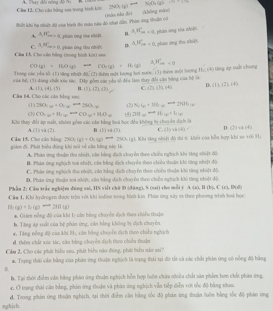 Thay đội nông dQN_2
Câu 12. Cho cân bằng sau trong bình kín: 2NO_2(g) = N_2O_4(g).
(màu nâu đó) (khōng màu)
Biết khi hạ nhiệt độ của binh thi màu nâu đô nhạt dẫn. Phản ứng thuận có
A. △ _rH_(2vs)^o>0 phản ứng tóa nhiệt. B. △ _rH_(298)°<0</tex>  phân ứng tóa nhiệt.
C. △ _cH_(2m)°>0 phản ứng thu nhiệt. D. △ _1H_(208)^0<0</tex> , phản ứng thu nhiệt.
Câu 13. Cho cân bằng (trong bình kín) sau:
CO(g)+H_2O(g)to CO_2(g)+H_2(g)
△ _1H_(208)°<0</tex>
Trong các yểu tổ: (1) tăng nhiệt độ; (2) thêm một lượng hơi nước; (3) thêm một lượng H_2
của hệ; (5) dùng chất xúc tác. Dãy gồm các yêu tổ đều làm thay đổi cân bằng của hệ là : (4) tăng áp suất chung
A. (1), (4), (5) B. (1), (2), (3), C. (2),(3),(4), D. (1), (2), (4).
Câu 14, Cho các cân bằng sau:
(1) 2SO_2(g)+O_2(g)leftharpoons 2SO_3(g) (2) N_2(g)+3H_2(g)leftharpoons 2NH_3(g)
(3) CO_2(g)+H_2(g)Longleftrightarrow CO_(g)+H_2O_(g) (4) 2HI_(g)Longleftrightarrow H_2(g)+I_2(g)
Khi thay đổi áp suất, nhóm gồm các cân bằng hoá học đều không bị chuyển dịch là
A.(1) và (2). B. (1) và (3). C. (3) và (4). D. (2) và (4).
Câu 15. Cho cân bằng: 2SO_2(g)+O_2(g)leftharpoons 2SO_3(g).  Khi tăng nhiệt độ thi tí khổi của hỗn hợp khí so với H_2
giám đi. Phát biểu đủng khi nói về cân bằng này là:
A. Phản ứng thuận thu nhiệt, cân bằng dịch chuyển theo chiều nghịch khi tăng nhiệt độ.
B. Phản ứng nghịch toa nhiệt, cân bằng dịch chuyển theo chiều thuận khi tăng nhiệt độ.
C. Phản ứng nghịch thu nhiệt, cân bằng dịch chuyển theo chiều thuận khi tăng nhiệt độ.
D. Phán ứng thuận toả nhiệt, cản bằng dịch chuyên theo chiều nghịch khi tăng nhiệt độ.
Phần 2: Câu trắc nghiệm đúng sai, HS viết chữ Đ (dúng), S (sai) cho mỗi ý A(a),B(b),C(c),D(d)
Câu 1, Khí hydrogen được trộn với khí iodine trong bình kin. Phản ứng xây ra theo phương trình hoá học:
H_2(g)+I_2(g) 2HI (g)
a. Giảm nồng độ của khí I₂ cân bằng chuyển dịch theo chiều thuận
b. Tăng áp suất của hệ phản ứng, cân bằng không bị dịch chuyển.
c. Tăng nồng độ của khí H₂, cân bằng chuyển dịch theo chiều nghịch
d. thêm chất xúc tác, cân bằng chuyển dịch theo chiều thuận
Cầu 2. Cho các phát biểu sau, phát biểu nào đúng, phát biểu nào sai?
a. Trạng thái cân bằng của phản ứng thuận nghịch là trạng thái tại đó tất cả các chất phản ứng có nồng độ bằng
0.
b. Tại thời điểm cân bằng phản ứng thuận nghịch hỗn hợp luôn chứa nhiều chất sản phẩm hơn chất phản ứng.
c. Ở trạng thái cân bằng, phản ứng thuận và phản ứng nghịch vẫn tiếp diễn với tốc độ bằng nhau.
d. Trong phản ứng thuận nghịch, tại thời điểm cân bằng tốc độ phản ứng thuận luôn bằng tốc độ phản ứng
nghịch.