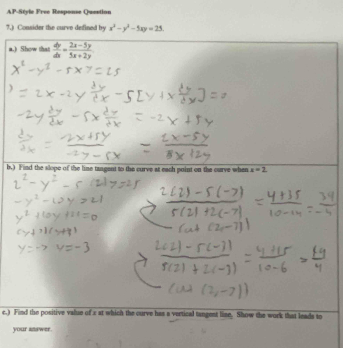 AP-Style Free Response Question
7.) Consider the curve defined by x^2-y^2-5xy=25. 
a.) Show that  dy/dx = (2x-5y)/5x+2y 
b.) Find the slope of the line tangent to the curve at each point on the curve when x=2
e.) Find the positive value of x at which the curve has a vertical tangent line. Show the work that leads to
your answer.