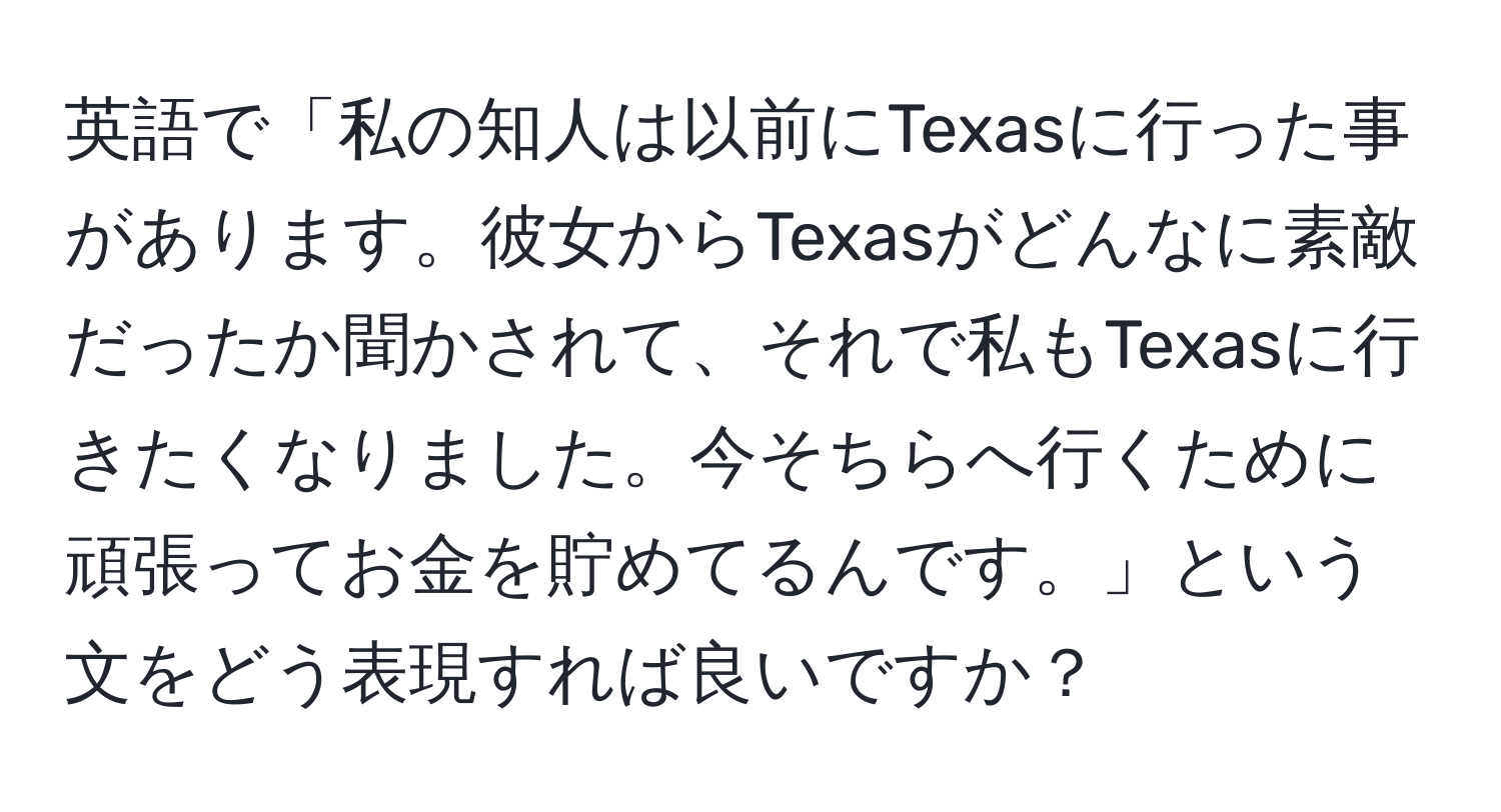 英語で「私の知人は以前にTexasに行った事があります。彼女からTexasがどんなに素敵だったか聞かされて、それで私もTexasに行きたくなりました。今そちらへ行くために頑張ってお金を貯めてるんです。」という文をどう表現すれば良いですか？