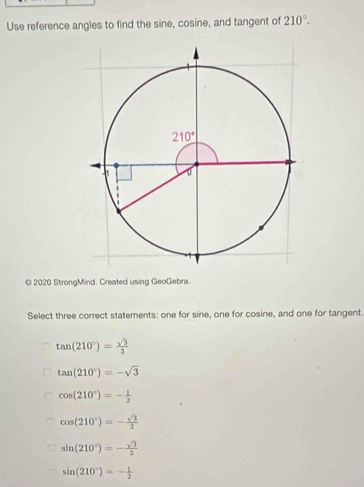 Use reference angles to find the sine, cosine, and tangent of 210°.
a  2020 StrongMind. Created using GeoGebra.
Select three correct statements: one for sine, one for cosine, and one for tangent.
tan (210°)= sqrt(3)/3 
tan (210°)=-sqrt(3)
cos (210°)=- 1/2 
cos (210°)=- sqrt(3)/2 
sin (210°)=- sqrt(3)/2 
sin (210°)=- 1/2 