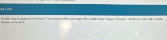 A tablet case is supported at the back. The measure of the slant angle of the tablet can be changed, but m∠ 2=m∠ 3
Answer parts (a)-(c) for any slant that is chosen.