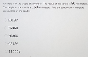 A candle is in the shape of a cylinder. The radius of the candle is 80 millimeters.
The height of the candle is 150 millimeters. Find the surface area, in square
millimeters, of the candle.
40192
75360
76365
95456
115552