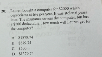 Lauren bought a computer for $2000 which
depreciates at 6% per year. It was stolen 6 years
later. The insurance covers the computer, but has
a $500 deductable. How much will Lauren get for
the computer?
A. $1879.74
B. $879.74
C. $500
D. $1379.74