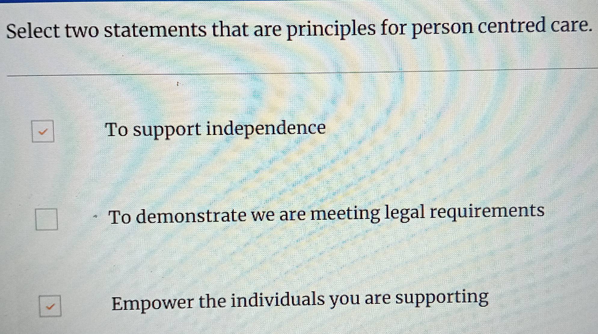 Select two statements that are principles for person centred care.
To support independence
To demonstrate we are meeting legal requirements
Empower the individuals you are supporting