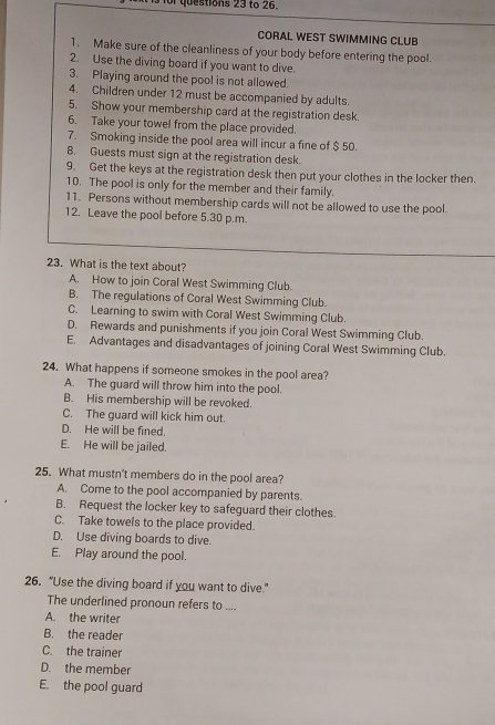 or questions 23 to 26.
CORAL WEST SWIMMING CLUB
1. Make sure of the cleanliness of your body before entering the pool.
2. Use the diving board if you want to dive.
3. Playing around the pool is not allowed.
4. Children under 12 must be accompanied by adults.
5. Show your membership card at the registration desk.
6. Take your towel from the place provided.
7. Smoking inside the pool area will incur a fine of $ 50.
8. Guests must sign at the registration desk.
9. Get the keys at the registration desk then put your clothes in the locker then.
10. The pool is only for the member and their family.
11. Persons without membership cards will not be allowed to use the pool.
12. Leave the pool before 5.30 p.m.
23. What is the text about?
A. How to join Coral West Swimming Club.
B. The regulations of Coral West Swimming Club.
C. Learning to swim with Coral West Swimming Club.
D. Rewards and punishments if you join Coral West Swimming Club.
E. Advantages and disadvantages of joining Coral West Swimming Club.
24. What happens if someone smokes in the pool area?
A. The guard will throw him into the pool.
B. His membership will be revoked.
C. The guard will kick him out.
D. He will be fined.
E. He will be jailed.
25. What mustn't members do in the pool area?
A. Come to the pool accompanied by parents.
B. Request the locker key to safeguard their clothes.
C. Take towels to the place provided.
D. Use diving boards to dive.
E. Play around the pool.
26. “Use the diving board if you want to dive.”
The underlined pronoun refers to ....
A. the writer
B. the reader
C. the trainer
D. the member
E. the pool guard