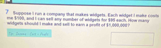 Suppose I run a company that makes widgets. Each widget I make costs 
me $100, and I can sell any number of widgets for $95 each. How many 
widgets should I make and sell to earn a profit of $1,000,000?